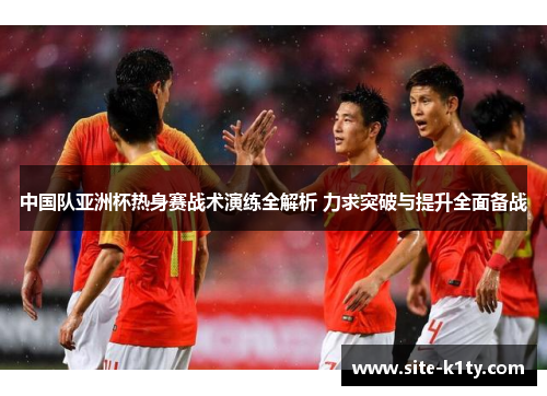 中国队亚洲杯热身赛战术演练全解析 力求突破与提升全面备战