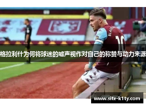 格拉利什为何将球迷的嘘声视作对自己的称赞与动力来源
