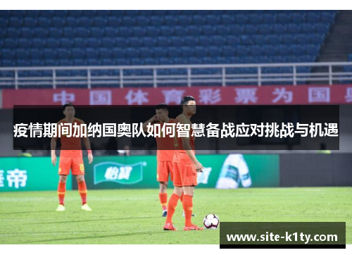 疫情期间加纳国奥队如何智慧备战应对挑战与机遇