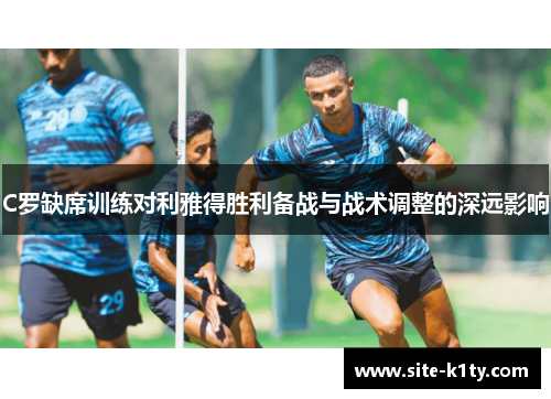 C罗缺席训练对利雅得胜利备战与战术调整的深远影响