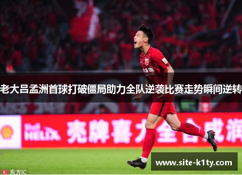 老大吕孟洲首球打破僵局助力全队逆袭比赛走势瞬间逆转