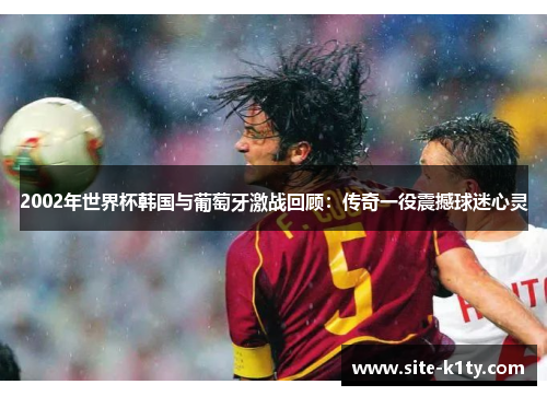 2002年世界杯韩国与葡萄牙激战回顾：传奇一役震撼球迷心灵