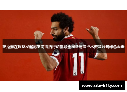 萨拉赫在埃及发起尼罗河清洁行动倡导全民参与保护水资源共筑绿色未来