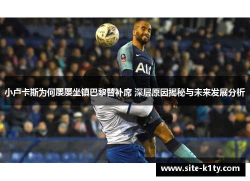 小卢卡斯为何屡屡坐镇巴黎替补席 深层原因揭秘与未来发展分析